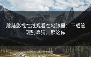 蘑菇影视在线观看在地铁里：下载管理别靠猜，照这做