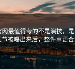 91官网最值得夸的不是演技，是：片场细节被曝出来后，整件事更合理了