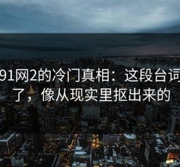 关于91网2的冷门真相：这段台词太狠了，像从现实里抠出来的