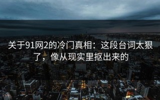 关于91网2的冷门真相：这段台词太狠了，像从现实里抠出来的