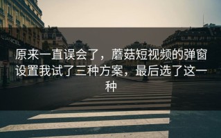 原来一直误会了，蘑菇短视频的弹窗设置我试了三种方案，最后选了这一种