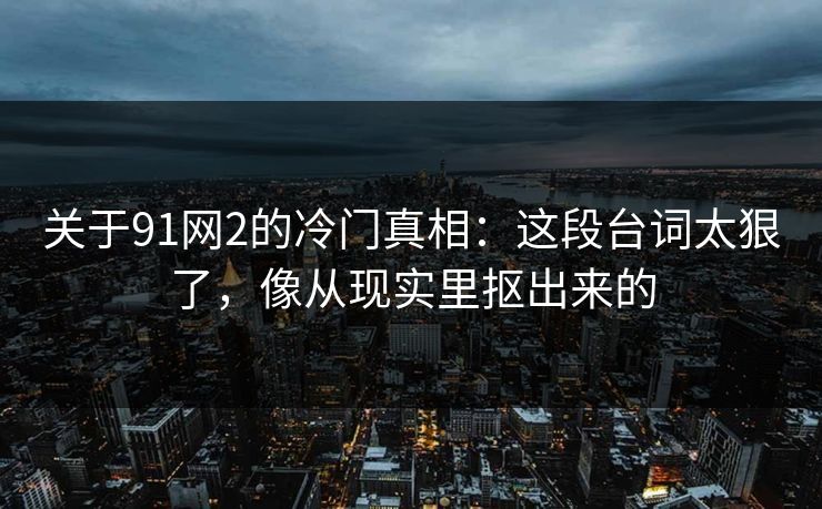 关于91网2的冷门真相：这段台词太狠了，像从现实里抠出来的-第1张图片-蘑菇视频 - 海量短视频影视资源聚合