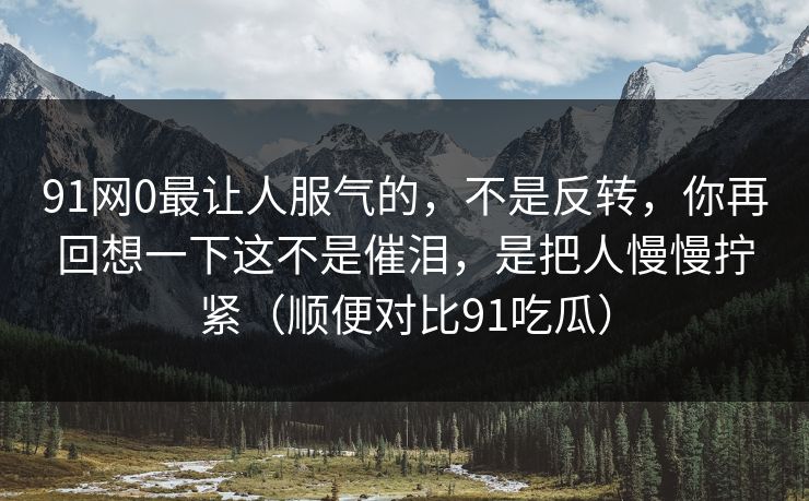 91网0最让人服气的,不是反转,你再回想一下这不是催泪,是把人慢慢拧紧(顺便对比91吃瓜)-第1张图片-蘑菇视频 - 海量短视频影视资源聚合 91网0最让人服气的,不是反转,你再回想一下这不是催泪,是把人慢慢拧紧(顺便对比91吃瓜)-第1张图片-蘑菇视频 - 海量短视频影视资源聚合